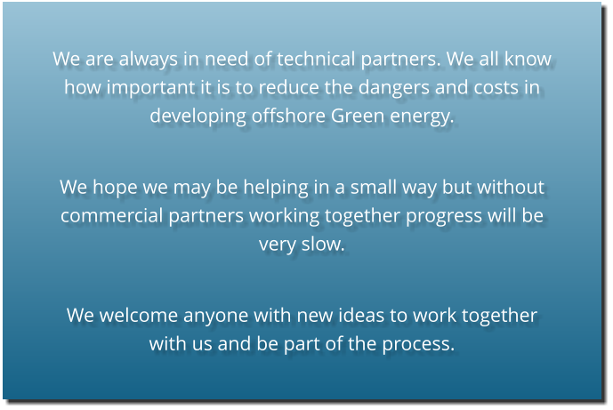 We are always in need of technical partners. We all know how important it is to reduce the dangers and costs in developing offshore Green energy.  We hope we may be helping in a small way but without commercial partners working together progress will be very slow.  We welcome anyone with new ideas to work together with us and be part of the process.